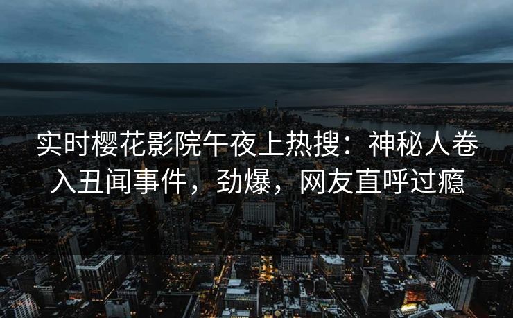 实时樱花影院午夜上热搜：神秘人卷入丑闻事件，劲爆，网友直呼过瘾