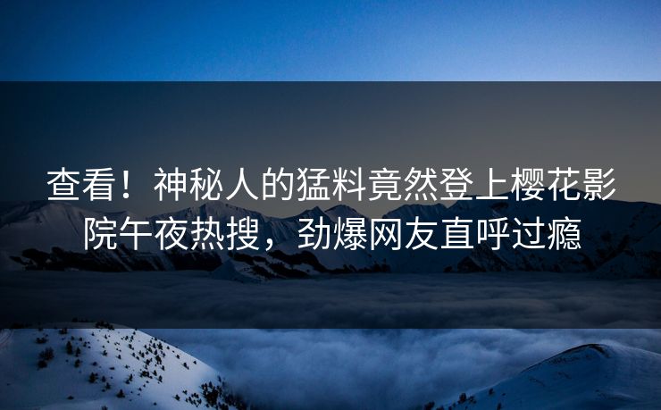 查看！神秘人的猛料竟然登上樱花影院午夜热搜，劲爆网友直呼过瘾