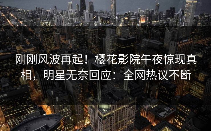 刚刚风波再起！樱花影院午夜惊现真相，明星无奈回应：全网热议不断