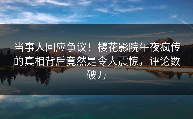 当事人回应争议！樱花影院午夜疯传的真相背后竟然是令人震惊，评论数破万
