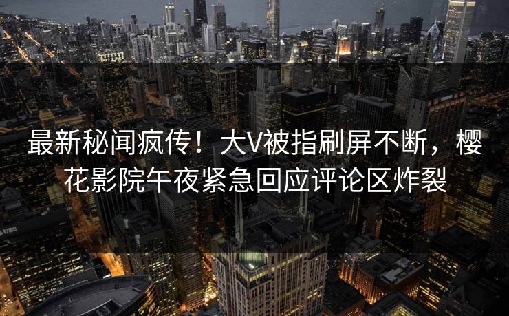 最新秘闻疯传！大V被指刷屏不断，樱花影院午夜紧急回应评论区炸裂