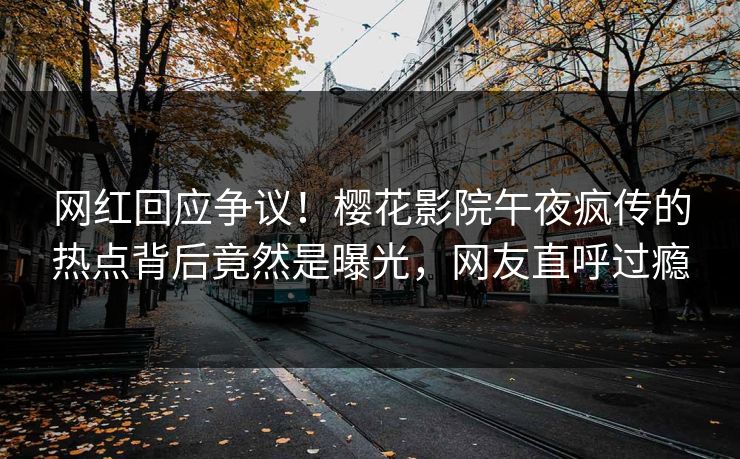 网红回应争议！樱花影院午夜疯传的热点背后竟然是曝光，网友直呼过瘾