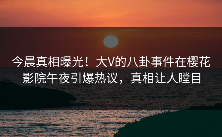今晨真相曝光！大V的八卦事件在樱花影院午夜引爆热议，真相让人瞠目