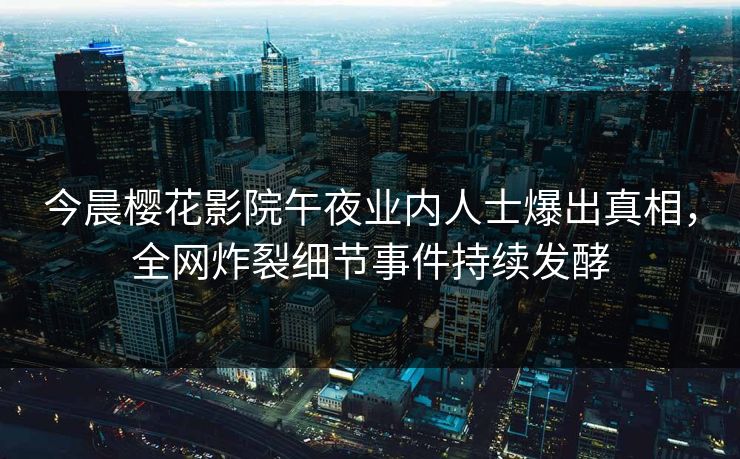 今晨樱花影院午夜业内人士爆出真相，全网炸裂细节事件持续发酵