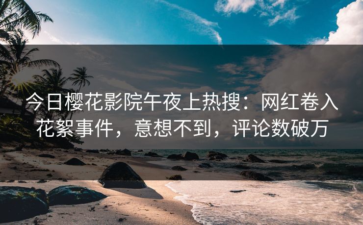 今日樱花影院午夜上热搜：网红卷入花絮事件，意想不到，评论数破万