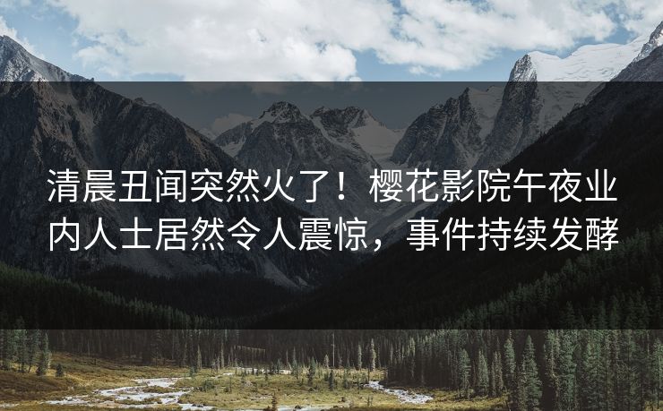 清晨丑闻突然火了！樱花影院午夜业内人士居然令人震惊，事件持续发酵