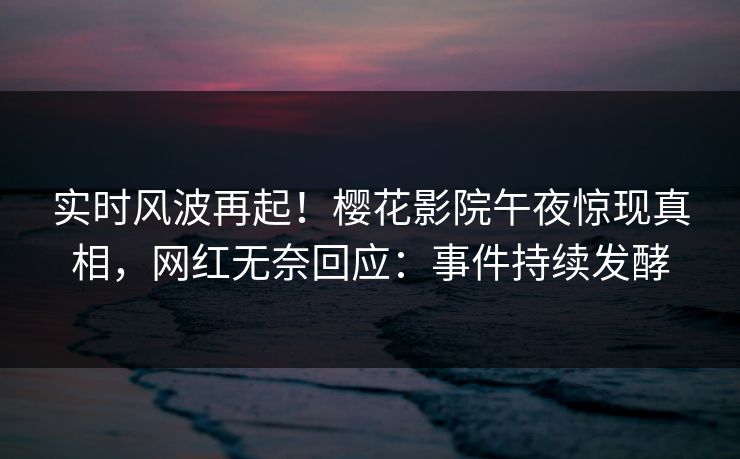 实时风波再起！樱花影院午夜惊现真相，网红无奈回应：事件持续发酵
