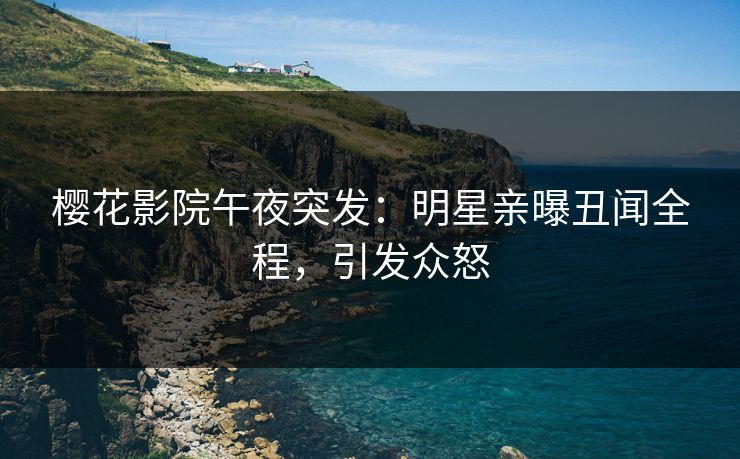 樱花影院午夜突发：明星亲曝丑闻全程，引发众怒