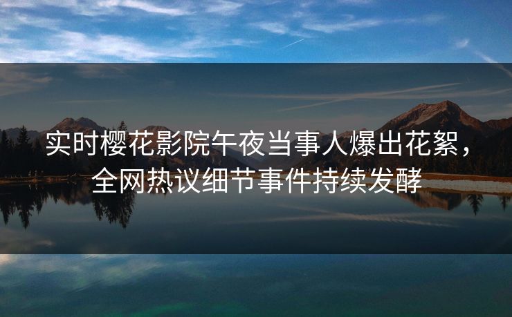 实时樱花影院午夜当事人爆出花絮，全网热议细节事件持续发酵