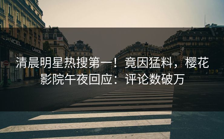 清晨明星热搜第一！竟因猛料，樱花影院午夜回应：评论数破万