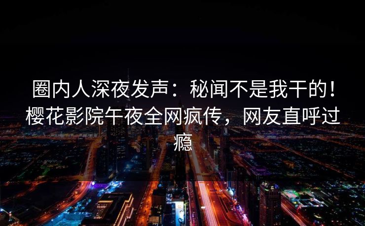 圈内人深夜发声：秘闻不是我干的！樱花影院午夜全网疯传，网友直呼过瘾