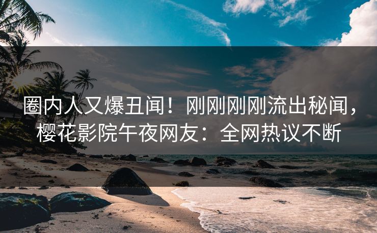 圈内人又爆丑闻！刚刚刚刚流出秘闻，樱花影院午夜网友：全网热议不断
