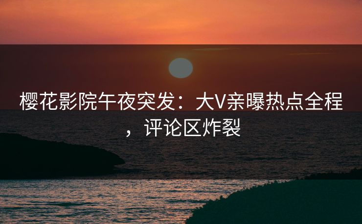樱花影院午夜突发：大V亲曝热点全程，评论区炸裂