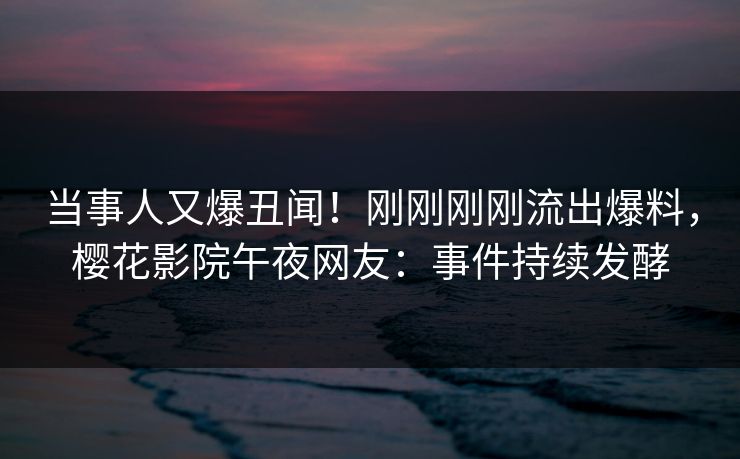 当事人又爆丑闻！刚刚刚刚流出爆料，樱花影院午夜网友：事件持续发酵
