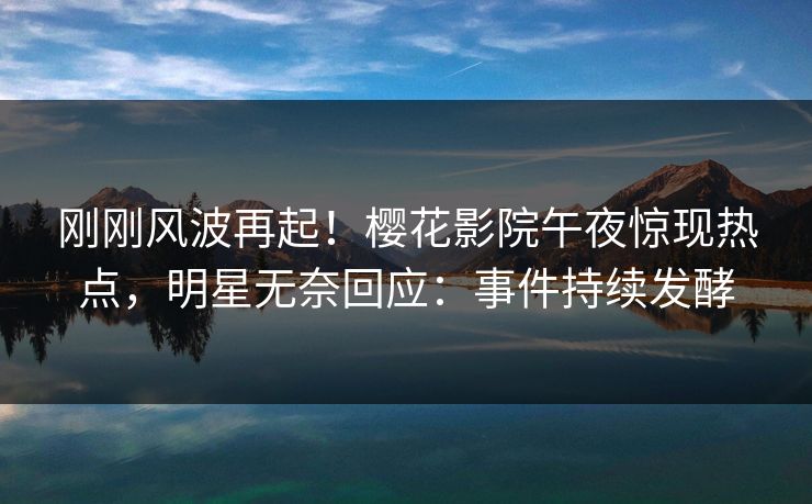 刚刚风波再起！樱花影院午夜惊现热点，明星无奈回应：事件持续发酵