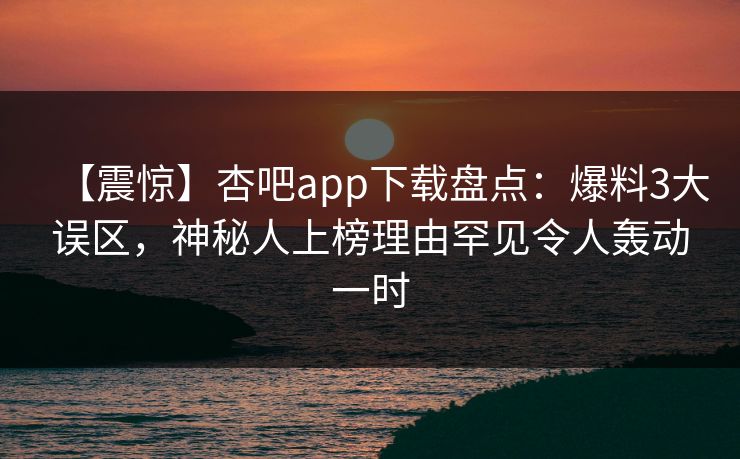 【震惊】杏吧app下载盘点：爆料3大误区，神秘人上榜理由罕见令人轰动一时