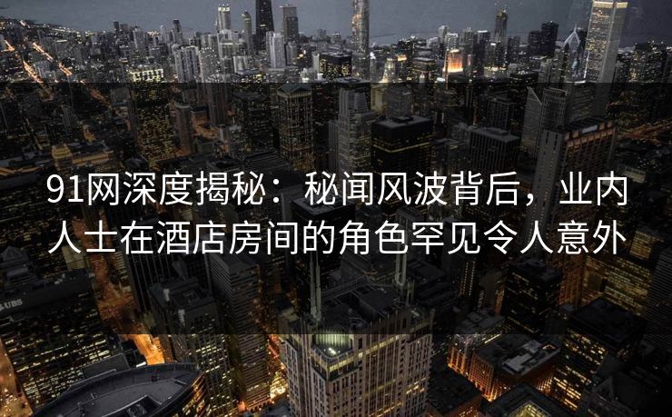 91网深度揭秘：秘闻风波背后，业内人士在酒店房间的角色罕见令人意外