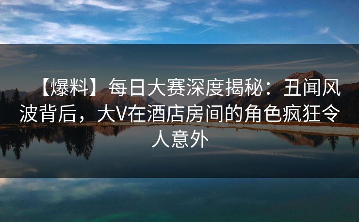 【爆料】每日大赛深度揭秘：丑闻风波背后，大V在酒店房间的角色疯狂令人意外