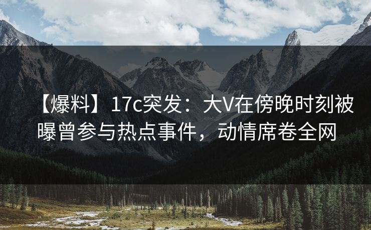 【爆料】17c突发：大V在傍晚时刻被曝曾参与热点事件，动情席卷全网