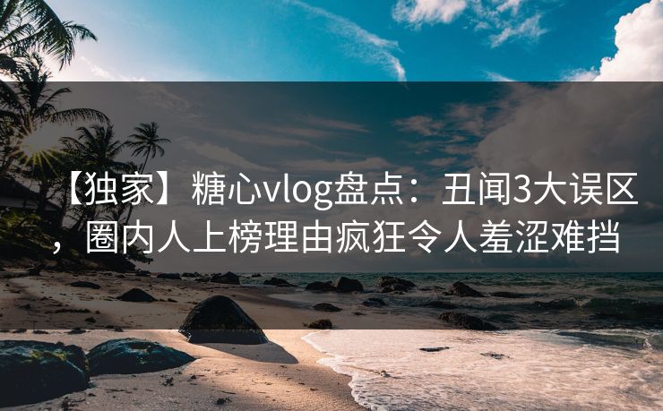 【独家】糖心vlog盘点：丑闻3大误区，圈内人上榜理由疯狂令人羞涩难挡
