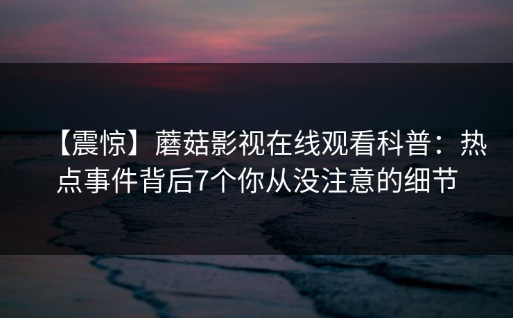 【震惊】蘑菇影视在线观看科普：热点事件背后7个你从没注意的细节