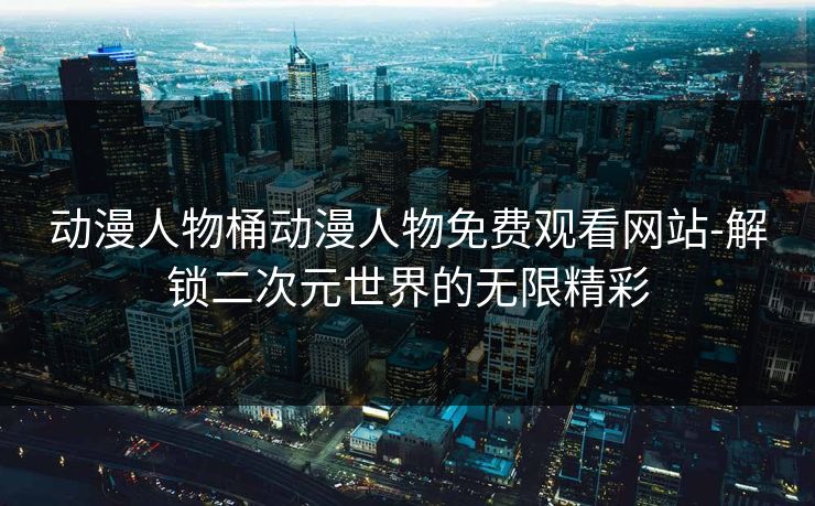 动漫人物桶动漫人物免费观看网站-解锁二次元世界的无限精彩