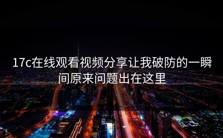 17c在线观看视频分享让我破防的一瞬间原来问题出在这里