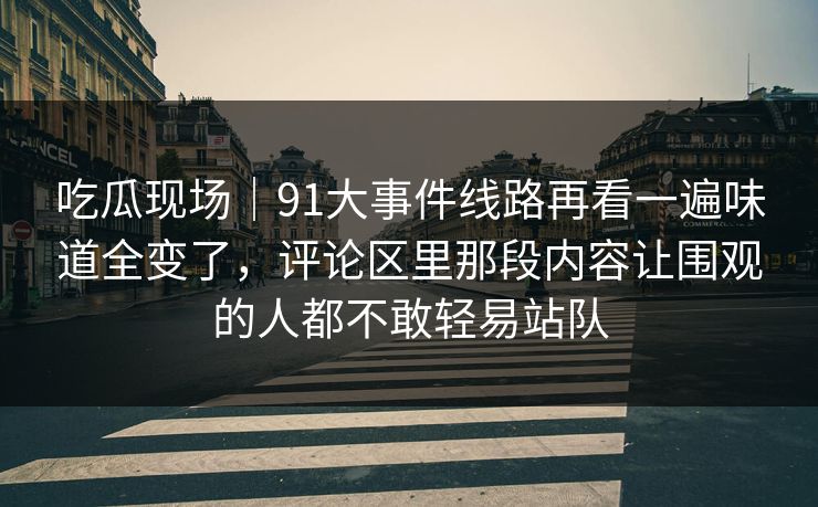 吃瓜现场｜91大事件线路再看一遍味道全变了，评论区里那段内容让围观的人都不敢轻易站队