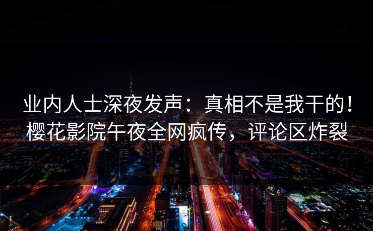 业内人士深夜发声：真相不是我干的！樱花影院午夜全网疯传，评论区炸裂