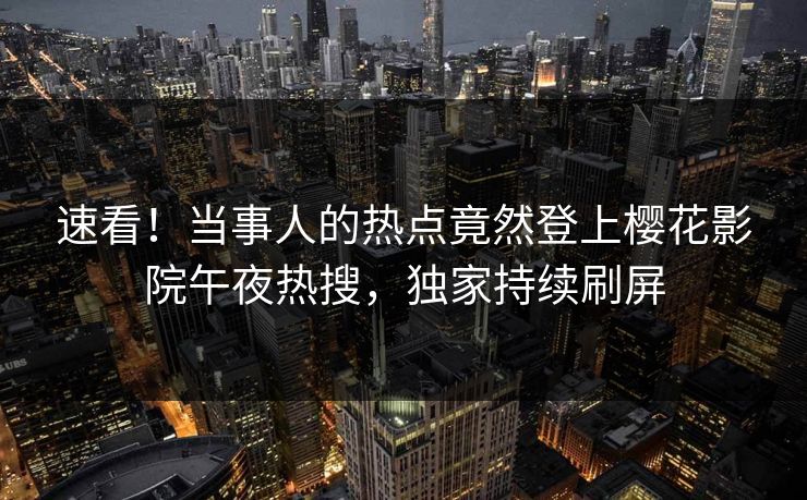 速看！当事人的热点竟然登上樱花影院午夜热搜，独家持续刷屏