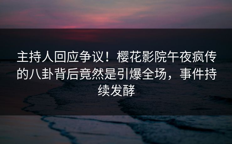 主持人回应争议！樱花影院午夜疯传的八卦背后竟然是引爆全场，事件持续发酵