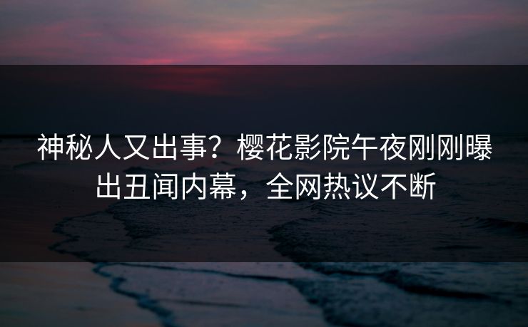 神秘人又出事？樱花影院午夜刚刚曝出丑闻内幕，全网热议不断