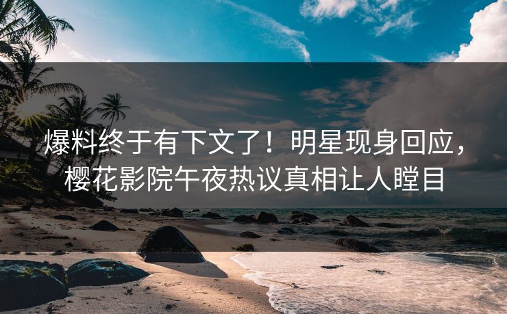爆料终于有下文了！明星现身回应，樱花影院午夜热议真相让人瞠目
