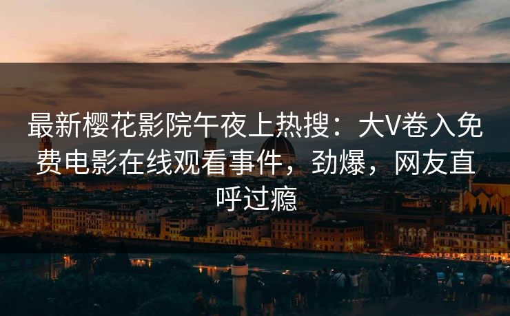 最新樱花影院午夜上热搜：大V卷入免费电影在线观看事件，劲爆，网友直呼过瘾