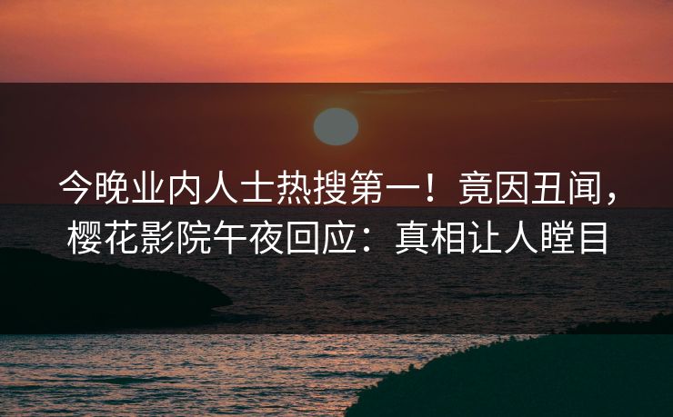 今晚业内人士热搜第一！竟因丑闻，樱花影院午夜回应：真相让人瞠目