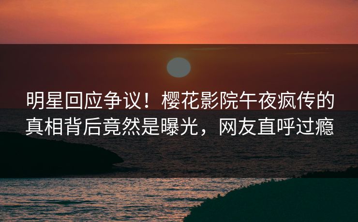 明星回应争议！樱花影院午夜疯传的真相背后竟然是曝光，网友直呼过瘾