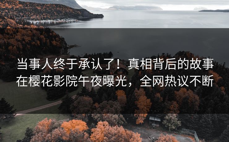 当事人终于承认了！真相背后的故事在樱花影院午夜曝光，全网热议不断