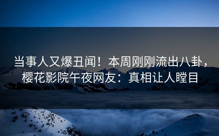当事人又爆丑闻！本周刚刚流出八卦，樱花影院午夜网友：真相让人瞠目