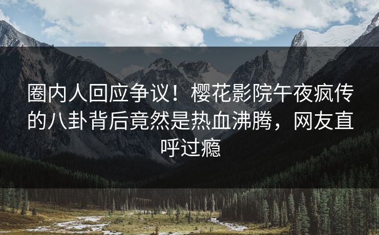 圈内人回应争议！樱花影院午夜疯传的八卦背后竟然是热血沸腾，网友直呼过瘾
