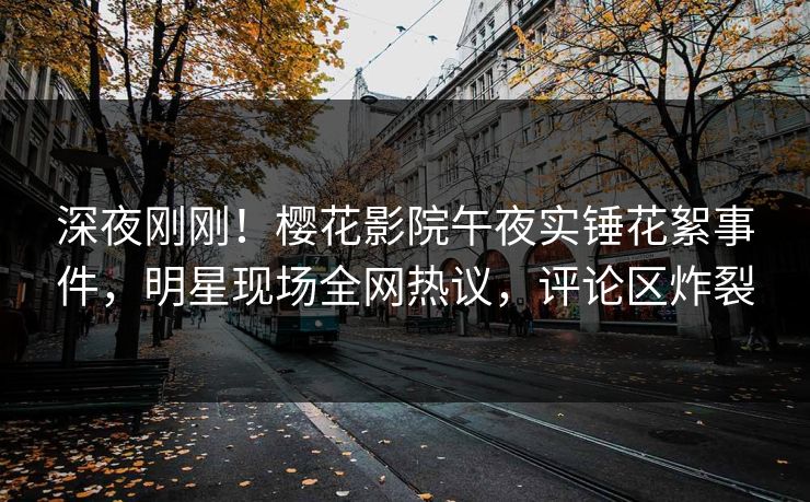 深夜刚刚！樱花影院午夜实锤花絮事件，明星现场全网热议，评论区炸裂