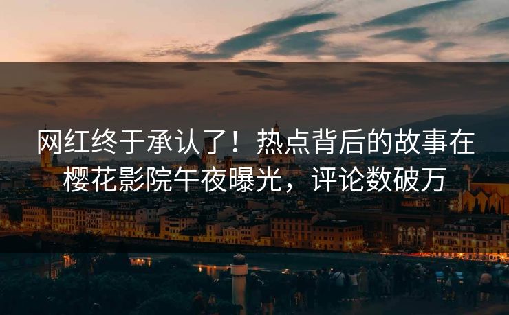 网红终于承认了！热点背后的故事在樱花影院午夜曝光，评论数破万