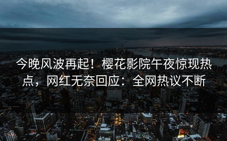 今晚风波再起！樱花影院午夜惊现热点，网红无奈回应：全网热议不断