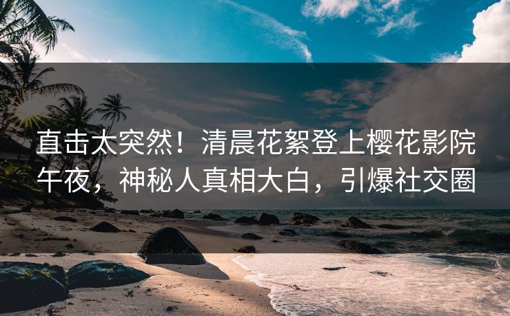 直击太突然！清晨花絮登上樱花影院午夜，神秘人真相大白，引爆社交圈
