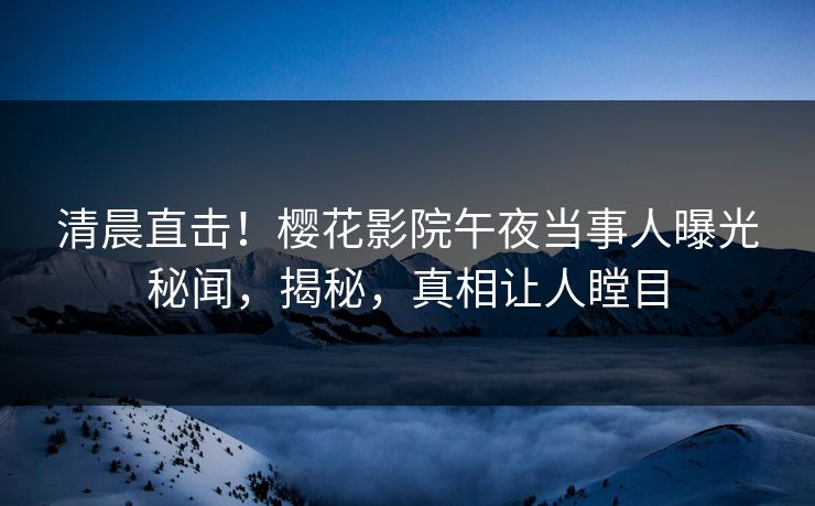 清晨直击！樱花影院午夜当事人曝光秘闻，揭秘，真相让人瞠目