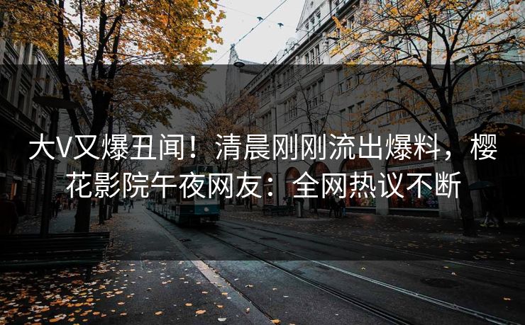 大V又爆丑闻！清晨刚刚流出爆料，樱花影院午夜网友：全网热议不断