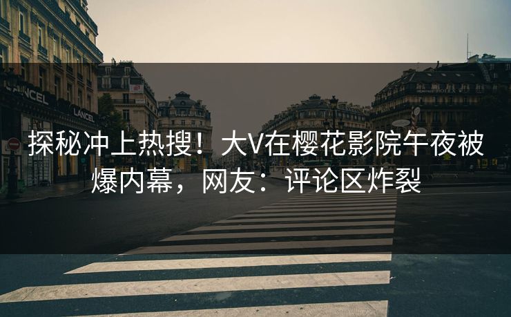 探秘冲上热搜！大V在樱花影院午夜被爆内幕，网友：评论区炸裂