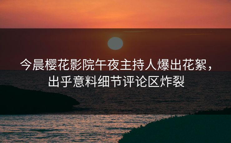 今晨樱花影院午夜主持人爆出花絮，出乎意料细节评论区炸裂