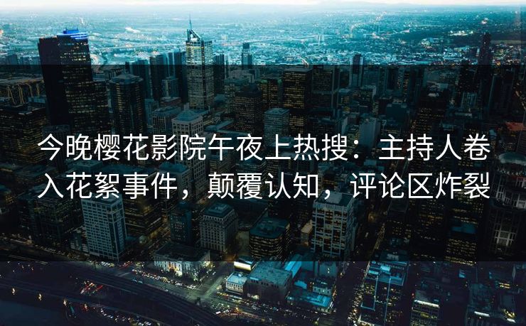 今晚樱花影院午夜上热搜：主持人卷入花絮事件，颠覆认知，评论区炸裂