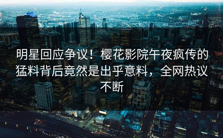 明星回应争议！樱花影院午夜疯传的猛料背后竟然是出乎意料，全网热议不断