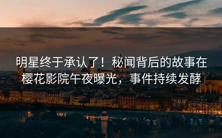 明星终于承认了！秘闻背后的故事在樱花影院午夜曝光，事件持续发酵